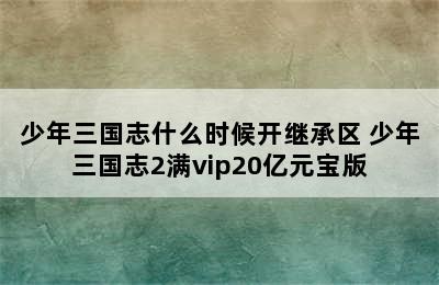 少年三国志什么时候开继承区 少年三国志2满vip20亿元宝版